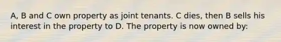 A, B and C own property as joint tenants. C dies, then B sells his interest in the property to D. The property is now owned by: