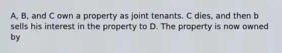 A, B, and C own a property as joint tenants. C dies, and then b sells his interest in the property to D. The property is now owned by