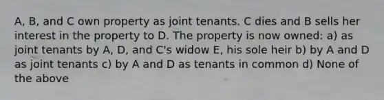 A, B, and C own property as joint tenants. C dies and B sells her interest in the property to D. The property is now owned: a) as joint tenants by A, D, and C's widow E, his sole heir b) by A and D as joint tenants c) by A and D as tenants in common d) None of the above