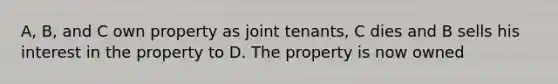 A, B, and C own property as joint tenants, C dies and B sells his interest in the property to D. The property is now owned