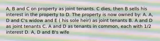 A, B and C on property as joint tenants. C dies, then B sells his interest in the property to D. The property is now owned by: A. A, D and C's widow and E ( his sole heir) as joint tenants B. A and D as joint tenants C. A and D as tenants in common, each with 1/2 interest D. A, D and B's wife