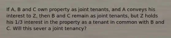 If A, B and C own property as joint tenants, and A conveys his interest to Z, then B and C remain as joint tenants, but Z holds his 1/3 interest in the property as a tenant in common with B and C. Will this sever a joint tenancy?