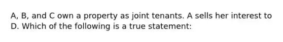 A, B, and C own a property as joint tenants. A sells her interest to D. Which of the following is a true statement: