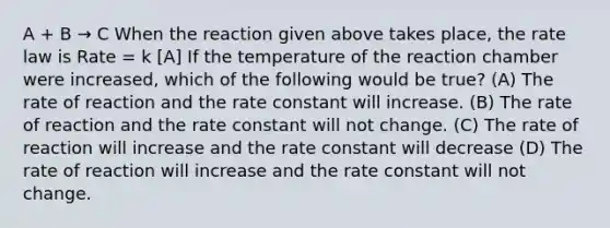 A + B → C When the reaction given above takes place, the rate law is Rate = k [A] If the temperature of the reaction chamber were increased, which of the following would be true? (A) The rate of reaction and the rate constant will increase. (B) The rate of reaction and the rate constant will not change. (C) The rate of reaction will increase and the rate constant will decrease (D) The rate of reaction will increase and the rate constant will not change.