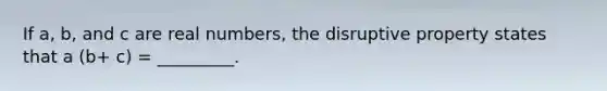 If a, b, and c are real numbers, the disruptive property states that a (b+ c) = _________.