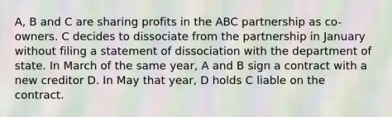 A, B and C are sharing profits in the ABC partnership as co-owners. C decides to dissociate from the partnership in January without filing a statement of dissociation with the department of state. In March of the same year, A and B sign a contract with a new creditor D. In May that year, D holds C liable on the contract.