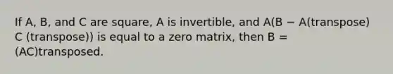 If A, B, and C are square, A is invertible, and A(B − A(transpose) C (transpose)) is equal to a zero matrix, then B = (AC)transposed.