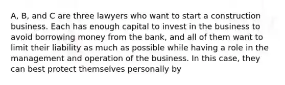 A, B, and C are three lawyers who want to start a construction business. Each has enough capital to invest in the business to avoid borrowing money from the bank, and all of them want to limit their liability as much as possible while having a role in the management and operation of the business. In this case, they can best protect themselves personally by