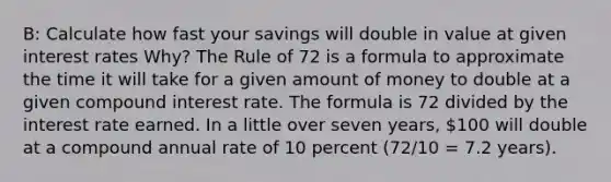 B: Calculate how fast your savings will double in value at given interest rates Why? The Rule of 72 is a formula to approximate the time it will take for a given amount of money to double at a given <a href='https://www.questionai.com/knowledge/k07TQ6sK1u-compound-interest' class='anchor-knowledge'>compound interest</a> rate. The formula is 72 divided by the interest rate earned. In a little over seven years, 100 will double at a compound annual rate of 10 percent (72/10 = 7.2 years).