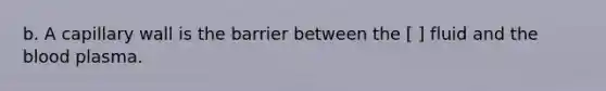 b. A capillary wall is the barrier between the [ ] fluid and the blood plasma.