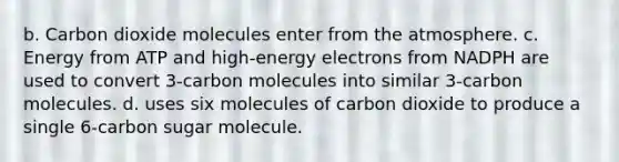 b. Carbon dioxide molecules enter from the atmosphere. c. Energy from ATP and high-energy electrons from NADPH are used to convert 3-carbon molecules into similar 3-carbon molecules. d. uses six molecules of carbon dioxide to produce a single 6-carbon sugar molecule.