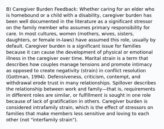 B) Caregiver Burden Feedback: Whether caring for an elder who is homebound or a child with a disability, caregiver burden has been well documented in the literature as a significant stressor on the family member who assumes primary responsibility for care. In most cultures, women (mothers, wives, sisters, daughters, or female in-laws) have assumed this role, usually by default. Caregiver burden is a significant issue for families because it can cause the development of physical or emotional illness in the caregiver over time. Marital strain is a term that describes how couples manage tensions and promote intimacy as opposed to create negativity (strain) in conflict resolution (Gottman, 1994). Defensiveness, criticism, contempt, and withdrawal erode trust in many relationships. Spillover describes the relationship between work and family—that is, requirements in different roles are similar, or fulfillment is sought in one role because of lack of gratification in others. Caregiver burden is considered intrafamily strain, which is the effect of stressors on families that make members less sensitive and loving to each other (not "interfamily strain").