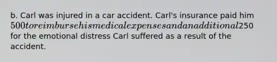 b. Carl was injured in a car accident. Carl's insurance paid him 500 to reimburse his medical expenses and an additional250 for the emotional distress Carl suffered as a result of the accident.