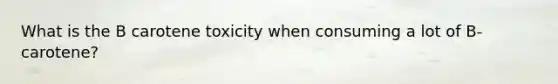 What is the B carotene toxicity when consuming a lot of B-carotene?