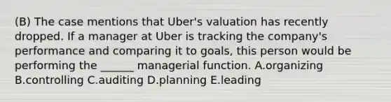 (B) The case mentions that Uber's valuation has recently dropped. If a manager at Uber is tracking the company's performance and comparing it to goals, this person would be performing the ______ managerial function. A.organizing B.controlling C.auditing D.planning E.leading