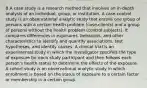 B A case study is a research method that involves an in-depth analysis of an individual, group, or institution. A case-control study is an observational analytic study that enrolls one group of persons with a certain health problem (case-clients) and a group of persons without the health problem (control subjects). It compares differences in exposures, behaviors, and other characteristics to identify and quantify associations, test hypotheses, and identify causes. A clinical trial is an experimental study in which the investigator specifies the type of exposure for each study participant and then follows each person's health status to determine the effects of the exposure. A cohort study is an observational analytic study in which enrollment is based on the status of exposure to a certain factor or membership in a certain group.