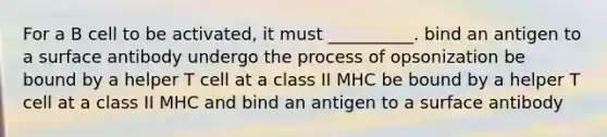 For a B cell to be activated, it must __________. bind an antigen to a surface antibody undergo the process of opsonization be bound by a helper T cell at a class II MHC be bound by a helper T cell at a class II MHC and bind an antigen to a surface antibody