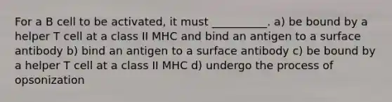 For a B cell to be activated, it must __________. a) be bound by a helper T cell at a class II MHC and bind an antigen to a surface antibody b) bind an antigen to a surface antibody c) be bound by a helper T cell at a class II MHC d) undergo the process of opsonization