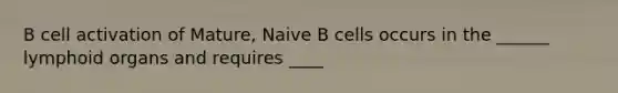 B cell activation of Mature, Naive B cells occurs in the ______ lymphoid organs and requires ____