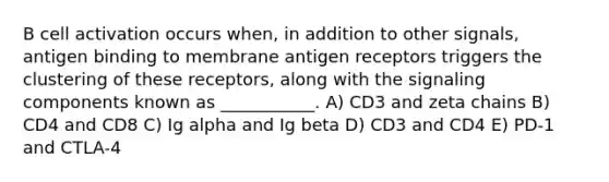 B cell activation occurs when, in addition to other signals, antigen binding to membrane antigen receptors triggers the clustering of these receptors, along with the signaling components known as ___________. A) CD3 and zeta chains B) CD4 and CD8 C) Ig alpha and Ig beta D) CD3 and CD4 E) PD-1 and CTLA-4