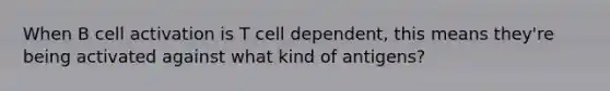 When B cell activation is T cell dependent, this means they're being activated against what kind of antigens?