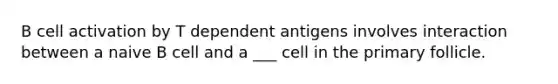 B cell activation by T dependent antigens involves interaction between a naive B cell and a ___ cell in the primary follicle.