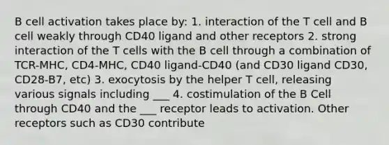 B cell activation takes place by: 1. interaction of the T cell and B cell weakly through CD40 ligand and other receptors 2. strong interaction of the T cells with the B cell through a combination of TCR-MHC, CD4-MHC, CD40 ligand-CD40 (and CD30 ligand CD30, CD28-B7, etc) 3. exocytosis by the helper T cell, releasing various signals including ___ 4. costimulation of the B Cell through CD40 and the ___ receptor leads to activation. Other receptors such as CD30 contribute