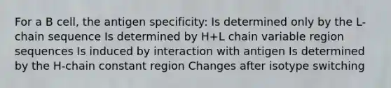 For a B cell, the antigen specificity: Is determined only by the L-chain sequence Is determined by H+L chain variable region sequences Is induced by interaction with antigen Is determined by the H-chain constant region Changes after isotype switching