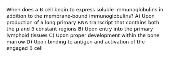 When does a B cell begin to express soluble immunoglobulins in addition to the membrane-bound immunoglobulins? A) Upon production of a long primary RNA transcript that contains both the μ and δ constant regions B) Upon entry into the primary lymphoid tissues C) Upon proper development within the bone marrow D) Upon binding to antigen and activation of the engaged B cell