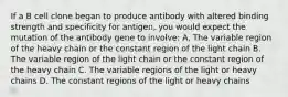 If a B cell clone began to produce antibody with altered binding strength and specificity for antigen, you would expect the mutation of the antibody gene to involve: A. The variable region of the heavy chain or the constant region of the light chain B. The variable region of the light chain or the constant region of the heavy chain C. The variable regions of the light or heavy chains D. The constant regions of the light or heavy chains