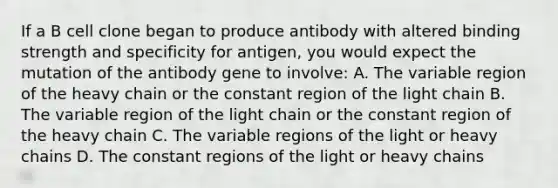 If a B cell clone began to produce antibody with altered binding strength and specificity for antigen, you would expect the mutation of the antibody gene to involve: A. The variable region of the heavy chain or the constant region of the light chain B. The variable region of the light chain or the constant region of the heavy chain C. The variable regions of the light or heavy chains D. The constant regions of the light or heavy chains