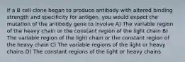 If a B cell clone began to produce antibody with altered binding strength and specificity for antigen, you would expect the mutation of the antibody gene to involve A) The variable region of the heavy chain or the constant region of the light chain B) The variable region of the light chain or the constant region of the heavy chain C) The variable regions of the light or heavy chains D) The constant regions of the light or heavy chains