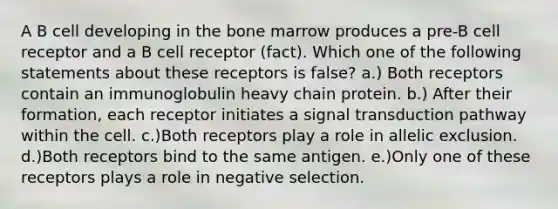 A B cell developing in the bone marrow produces a pre-B cell receptor and a B cell receptor (fact). Which one of the following statements about these receptors is false? a.) Both receptors contain an immunoglobulin heavy chain protein. b.) After their formation, each receptor initiates a signal transduction pathway within the cell. c.)Both receptors play a role in allelic exclusion. d.)Both receptors bind to the same antigen. e.)Only one of these receptors plays a role in negative selection.