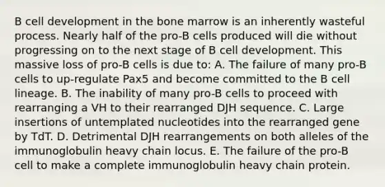 B cell development in the bone marrow is an inherently wasteful process. Nearly half of the pro-B cells produced will die without progressing on to the next stage of B cell development. This massive loss of pro-B cells is due to: A. The failure of many pro-B cells to up-regulate Pax5 and become committed to the B cell lineage. B. The inability of many pro-B cells to proceed with rearranging a VH to their rearranged DJH sequence. C. Large insertions of untemplated nucleotides into the rearranged gene by TdT. D. Detrimental DJH rearrangements on both alleles of the immunoglobulin heavy chain locus. E. The failure of the pro-B cell to make a complete immunoglobulin heavy chain protein.