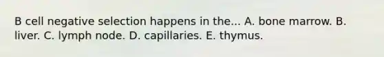 B cell negative selection happens in the... A. bone marrow. B. liver. C. lymph node. D. capillaries. E. thymus.