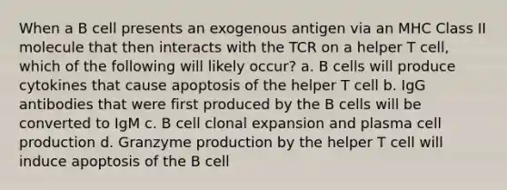 When a B cell presents an exogenous antigen via an MHC Class II molecule that then interacts with the TCR on a helper T cell, which of the following will likely occur? a. B cells will produce cytokines that cause apoptosis of the helper T cell b. IgG antibodies that were first produced by the B cells will be converted to IgM c. B cell clonal expansion and plasma cell production d. Granzyme production by the helper T cell will induce apoptosis of the B cell