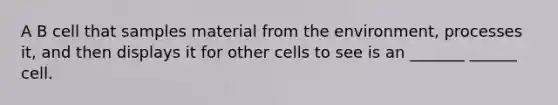 A B cell that samples material from the environment, processes it, and then displays it for other cells to see is an _______ ______ cell.