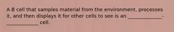 A B cell that samples material from the environment, processes it, and then displays it for other cells to see is an ______________-_____________ cell.