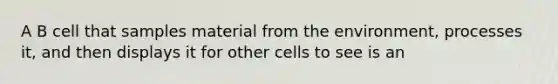 A B cell that samples material from the environment, processes it, and then displays it for other cells to see is an