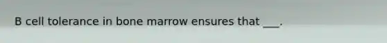 B cell tolerance in bone marrow ensures that ___.
