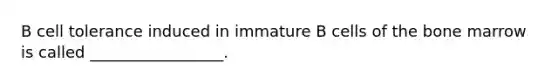 B cell tolerance induced in immature B cells of the bone marrow is called _________________.