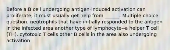 Before a B cell undergoing antigen-induced activation can proliferate, it must usually get help from ______. Multiple choice question. neutrophils that have initially responded to the antigen in the infected area another type of lymphocyte--a helper T cell (TH). cytotoxic T cells other B cells in the area also undergoing activation