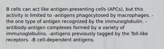 B cells can act like antigen-presenting cells (APCs), but this activity is limited to -antigens phagocytosed by macrophages. -the one type of antigen recognized by the immunoglobulin. -antibody-antigen complexes formed by a variety of immunoglobulins. -antigens previously tagged by the Toll-like receptors. -B cell-dependent antigens.