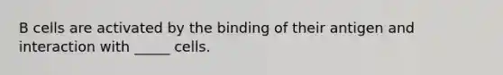 B cells are activated by the binding of their antigen and interaction with _____ cells.