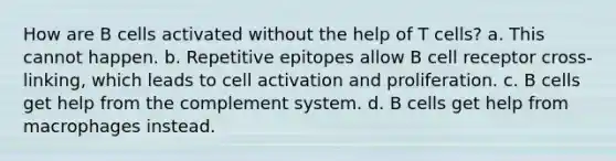 How are B cells activated without the help of T cells? a. This cannot happen. b. Repetitive epitopes allow B cell receptor cross-linking, which leads to cell activation and proliferation. c. B cells get help from the complement system. d. B cells get help from macrophages instead.