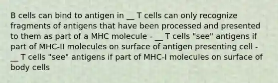 B cells can bind to antigen in __ T cells can only recognize fragments of antigens that have been processed and presented to them as part of a MHC molecule - __ T cells "see" antigens if part of MHC-II molecules on surface of antigen presenting cell - __ T cells "see" antigens if part of MHC-I molecules on surface of body cells