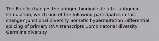 The B cells changes the antigen binding site after antigenic stimulation, which one of the following participates in this change? Junctional diversity Somatic hypermutation Differential splicing of primary RNA transcripts Combinatorial diversity Germline diversity