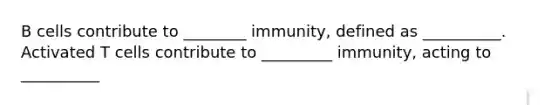 B cells contribute to ________ immunity, defined as __________. Activated T cells contribute to _________ immunity, acting to __________