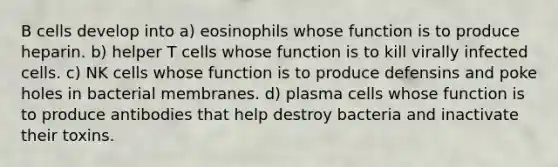 B cells develop into a) eosinophils whose function is to produce heparin. b) helper T cells whose function is to kill virally infected cells. c) NK cells whose function is to produce defensins and poke holes in bacterial membranes. d) plasma cells whose function is to produce antibodies that help destroy bacteria and inactivate their toxins.