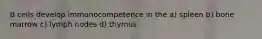 B cells develop immunocompetence in the a) spleen b) bone marrow c) lymph nodes d) thymus